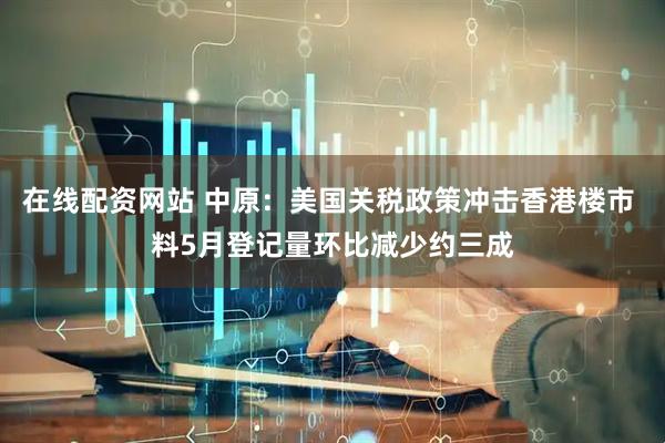 在线配资网站 中原：美国关税政策冲击香港楼市 料5月登记量环比减少约三成