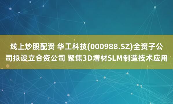 线上炒股配资 华工科技(000988.SZ)全资子公司拟设立合资公司 聚焦3D增材SLM制造技术应用