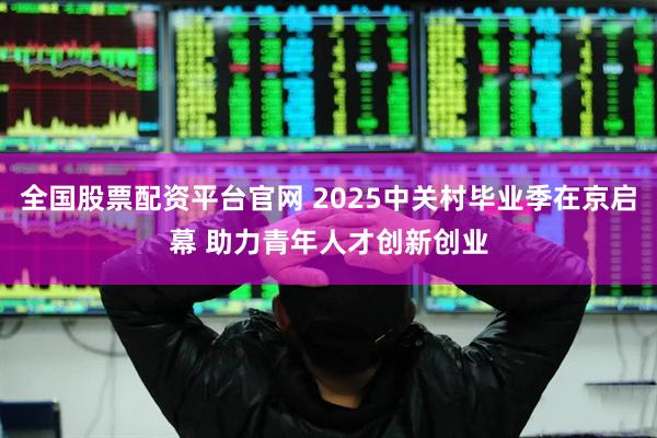 全国股票配资平台官网 2025中关村毕业季在京启幕 助力青年人才创新创业