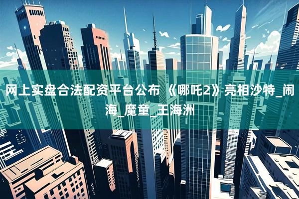 网上实盘合法配资平台公布 《哪吒2》亮相沙特_闹海_魔童_王海洲