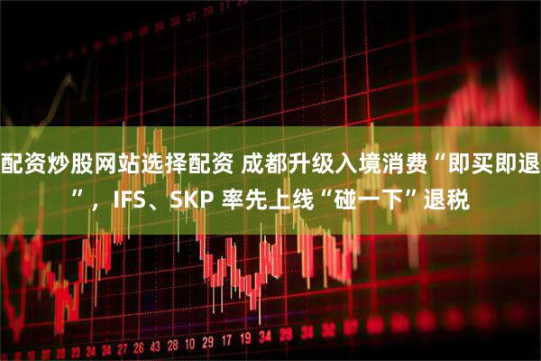 配资炒股网站选择配资 成都升级入境消费“即买即退”，IFS、SKP 率先上线“碰一下”退税