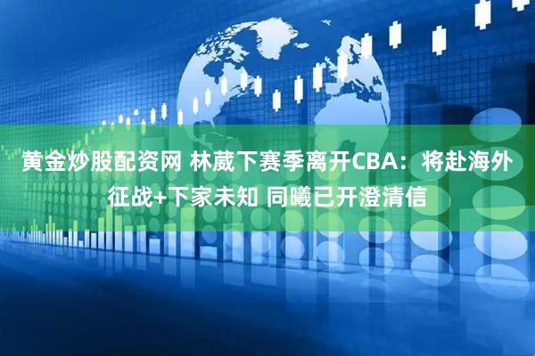 黄金炒股配资网 林葳下赛季离开CBA：将赴海外征战+下家未知 同曦已开澄清信