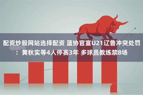 配资炒股网站选择配资 篮协官宣U21辽鲁冲突处罚：黄秋实等4人停赛3年 多球员教练禁8场