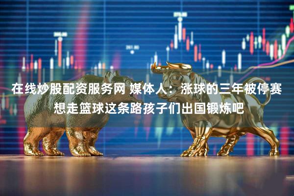 在线炒股配资服务网 媒体人：涨球的三年被停赛 想走篮球这条路孩子们出国锻炼吧