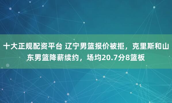 十大正规配资平台 辽宁男篮报价被拒，克里斯和山东男篮降薪续约，场均20.7分8篮板