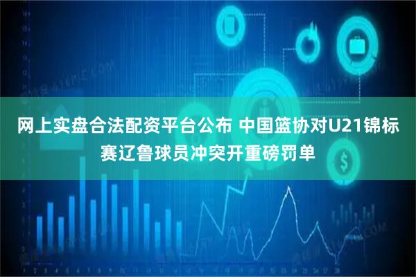 网上实盘合法配资平台公布 中国篮协对U21锦标赛辽鲁球员冲突开重磅罚单