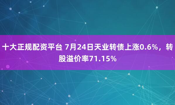 十大正规配资平台 7月24日天业转债上涨0.6%，转股溢价率71.15%